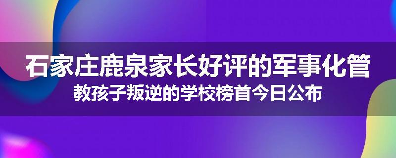 石家庄鹿泉家长好评的军事化管教孩子叛逆的学校榜首今日公布