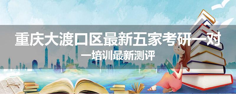 重庆大渡口区最新五家考研一对一培训最新测评