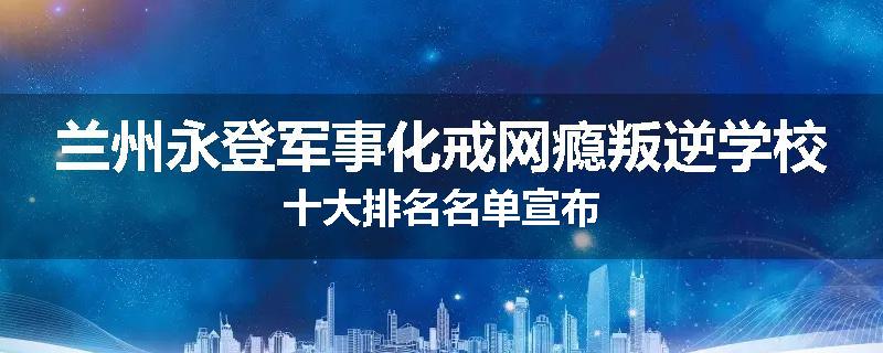 兰州永登军事化戒网瘾叛逆学校十大排名名单宣布