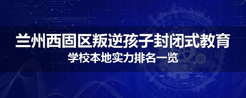 兰州西固区叛逆孩子封闭式教育学校本地实力排名一览