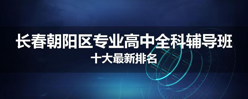 长春朝阳区专业高中全科辅导班十大最新排名