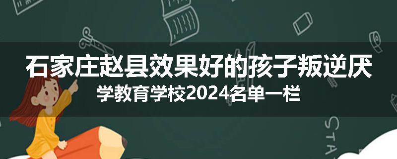 石家庄赵县效果好的孩子叛逆厌学教育学校2024名单一栏