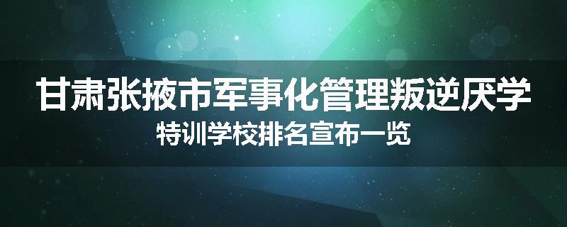 甘肃张掖市军事化管理叛逆厌学特训学校排名宣布一览