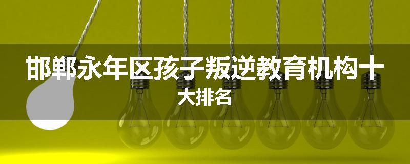 邯郸永年区孩子叛逆教育机构十大排名