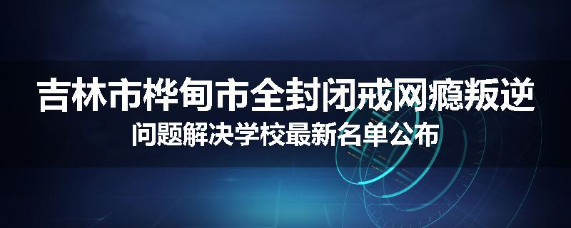 吉林市桦甸市全封闭戒网瘾叛逆问题解决学校最新名单公布
