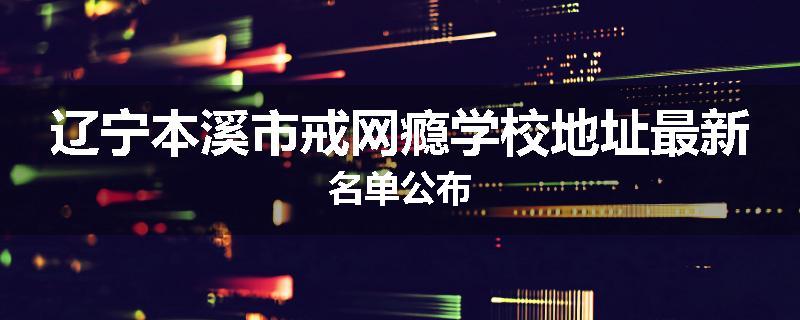 辽宁本溪市戒网瘾学校地址最新名单公布