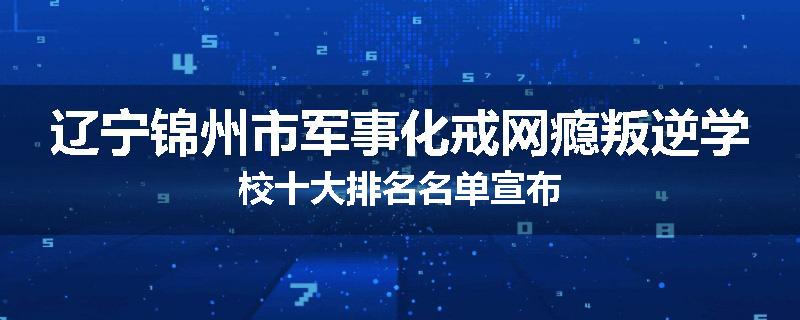 辽宁锦州市军事化戒网瘾叛逆学校十大排名名单宣布