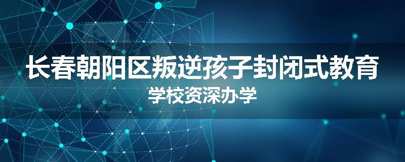 长春朝阳区叛逆孩子封闭式教育学校资深办学