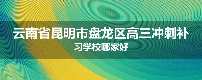 云南省昆明市盘龙区高三冲刺补习学校哪家好