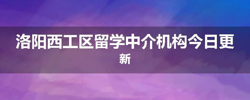 洛阳西工区留学中介机构今日更新