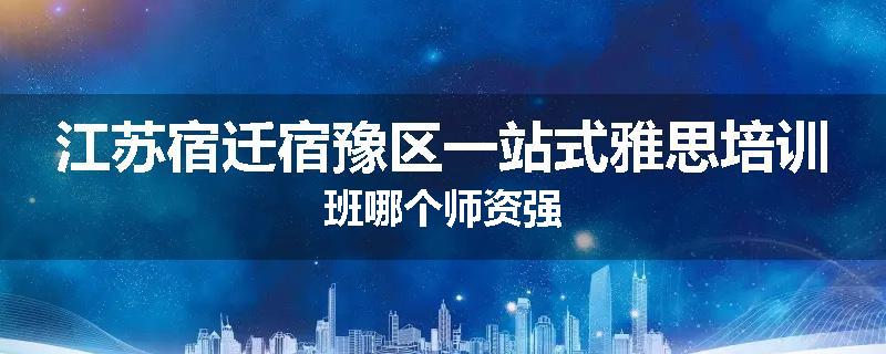 江苏宿迁宿豫区一站式雅思培训班哪个师资强