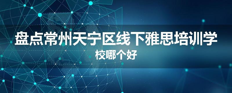 盘点常州天宁区线下雅思培训学校哪个好