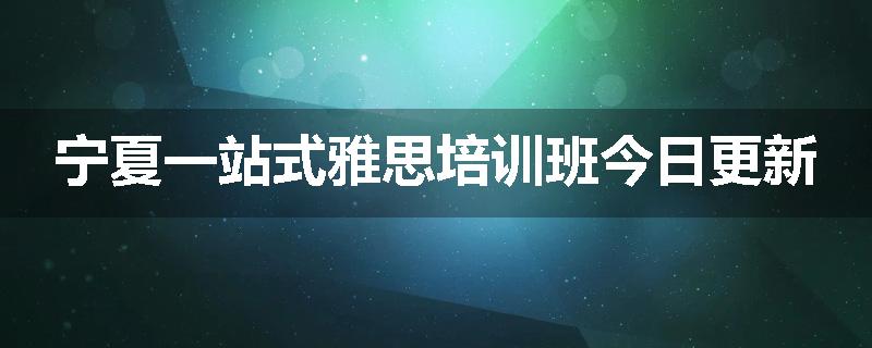 宁夏一站式雅思培训班今日更新