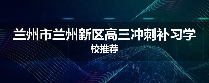 兰州市兰州新区高三冲刺补习学校推荐