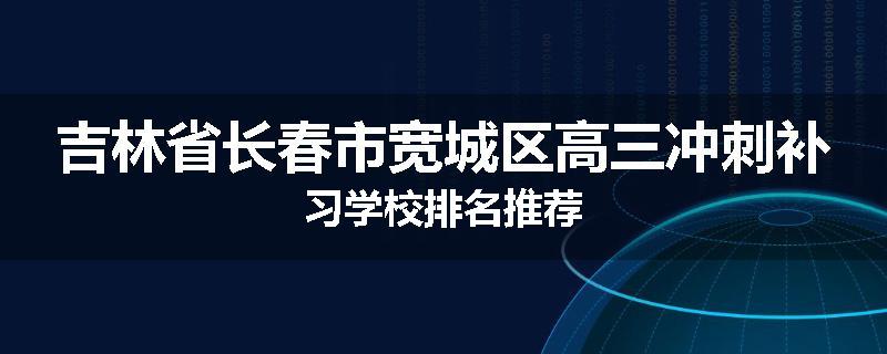 吉林省长春市宽城区高三冲刺补习学校排名推荐