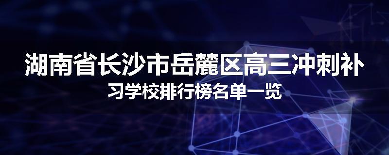 湖南省长沙市岳麓区高三冲刺补习学校排行榜名单一览