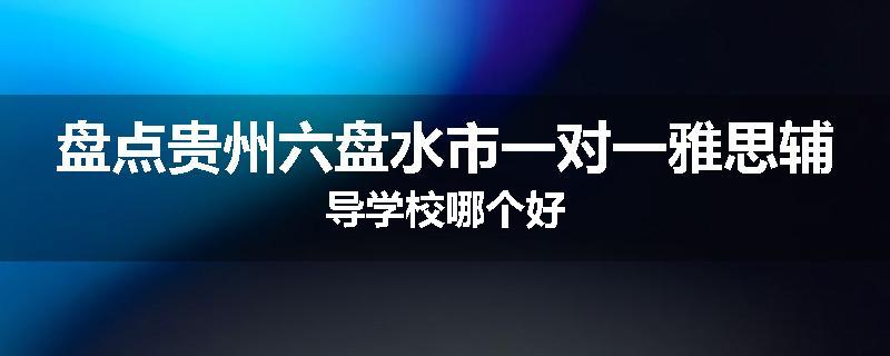 盘点贵州六盘水市一对一雅思辅导学校哪个好