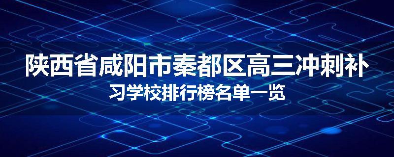 陕西省咸阳市秦都区高三冲刺补习学校排行榜名单一览