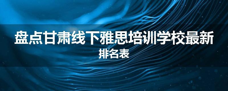 盘点甘肃线下雅思培训学校最新排名表