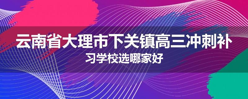 云南省大理市下关镇高三冲刺补习学校选哪家好