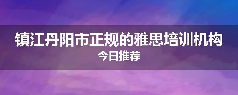 镇江丹阳市正规的雅思培训机构今日推荐