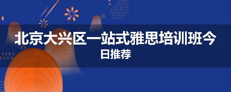 北京大兴区一站式雅思培训班今日推荐