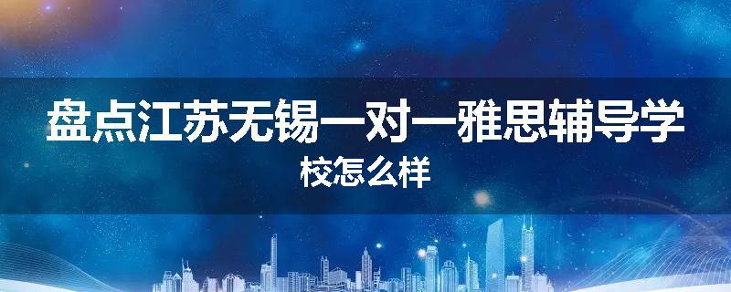 盘点江苏无锡一对一雅思辅导学校怎么样