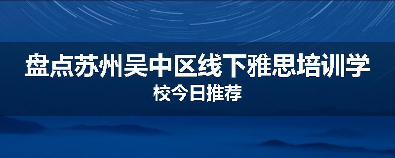 盘点苏州吴中区线下雅思培训学校今日推荐
