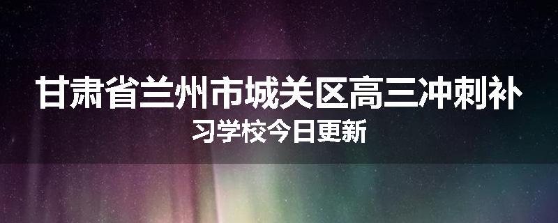 甘肃省兰州市城关区高三冲刺补习学校今日更新