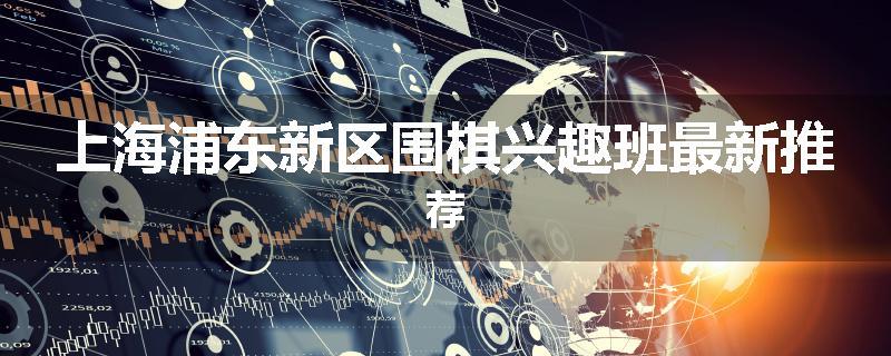 上海浦东新区围棋兴趣班最新推荐