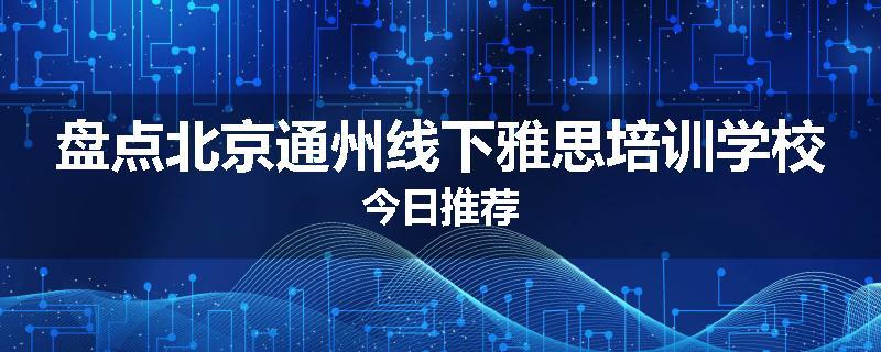 盘点北京通州线下雅思培训学校今日推荐