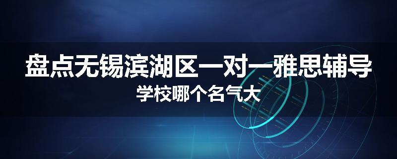 盘点无锡滨湖区一对一雅思辅导学校哪个名气大