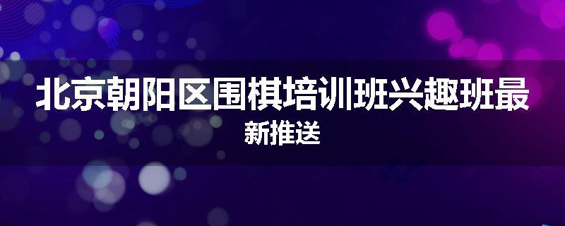 北京朝阳区围棋培训班兴趣班最新推送