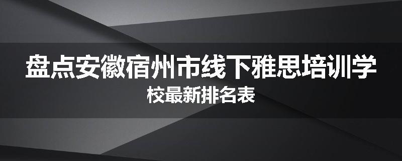 盘点安徽宿州市线下雅思培训学校最新排名表