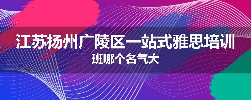 江苏扬州广陵区一站式雅思培训班哪个名气大