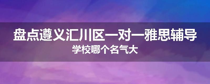盘点遵义汇川区一对一雅思辅导学校哪个名气大