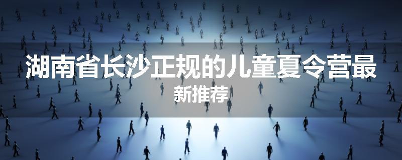湖南省长沙正规的儿童夏令营最新推荐