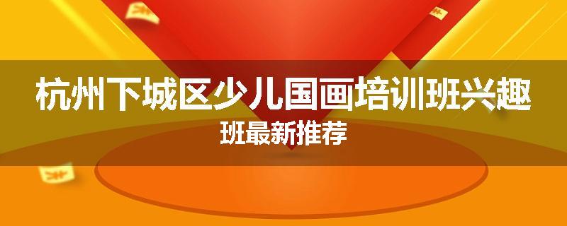 杭州下城区少儿国画培训班兴趣班最新推荐