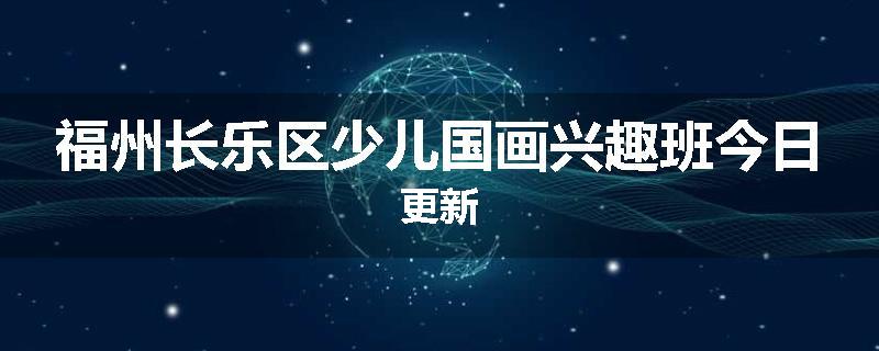 福州长乐区少儿国画兴趣班今日更新