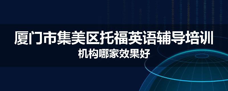 厦门市集美区托福英语辅导培训机构哪家效果好