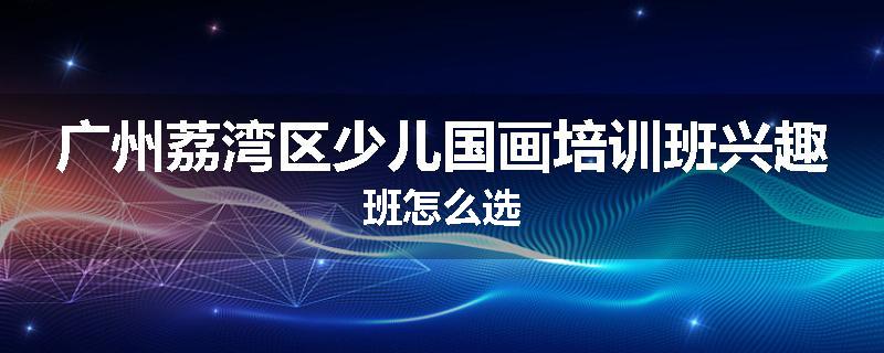 广州荔湾区少儿国画培训班兴趣班怎么选
