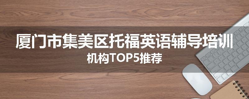 厦门市集美区托福英语辅导培训机构TOP5推荐