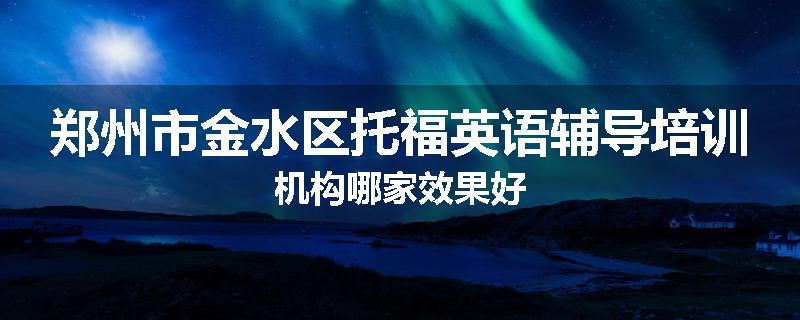 郑州市金水区托福英语辅导培训机构哪家效果好