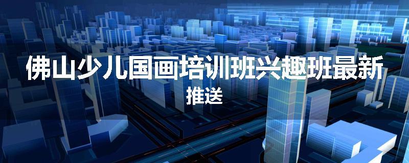 佛山少儿国画培训班兴趣班最新推送