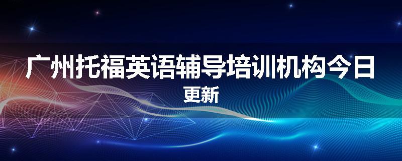 广州托福英语辅导培训机构今日更新