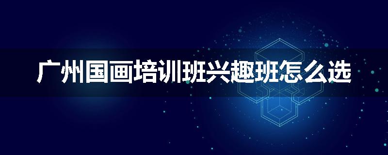 广州国画培训班兴趣班怎么选