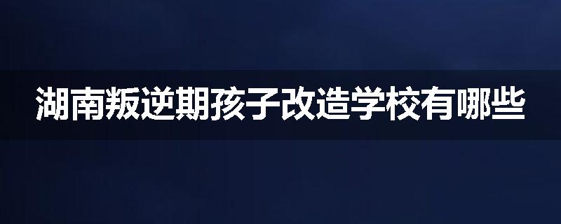 湖南叛逆期孩子改造学校有哪些