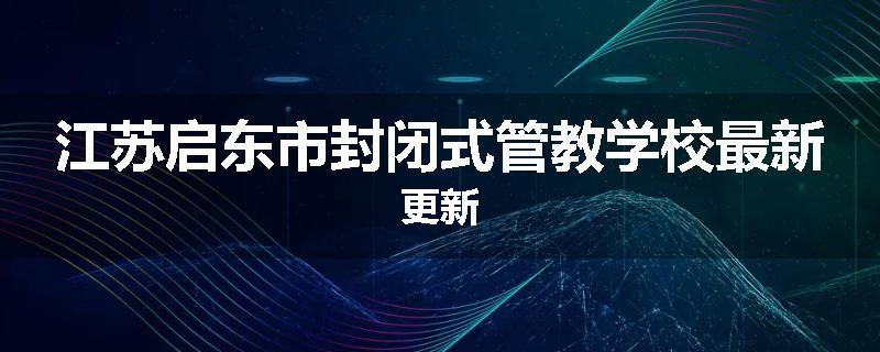 江苏启东市封闭式管教学校最新更新
