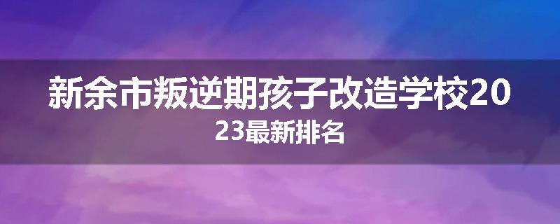 新余市叛逆期孩子改造学校2023最新排名