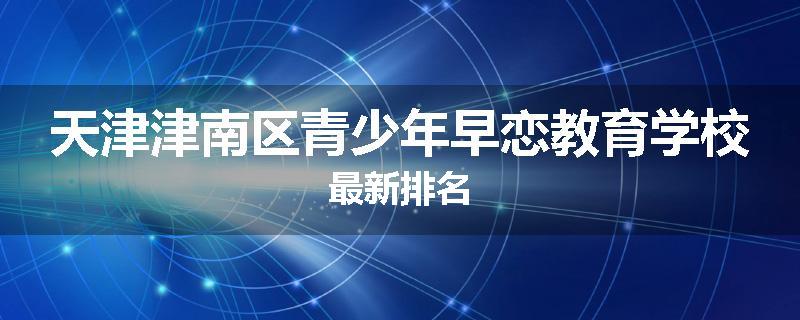天津津南区青少年早恋教育学校最新排名